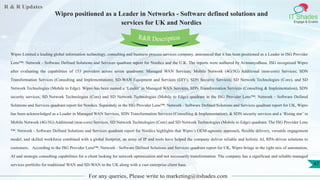 R & R Updates
IT Shades
Engage & Enable
Wipro positioned as a Leader in Networks - Software defined solutions and
services for UK and Nordics
For any queries, Please write to marketing@itshades.com
47
Wipro Limited a leading global information technology, consulting and business process services company, announced that it has been positioned as a Leader in ISG Provider
Lens™: Network - Software Defined Solutions and Services quadrant report for Nordics and the U.K. The reports were authored by AvimanyuBasu. ISG recognized Wipro
after evaluating the capabilities of 153 providers across seven quadrants: Managed WAN Services; Mobile Network (4G/5G) Additional (non-core) Services; SDN
Transformation Services (Consulting and Implementation); SD-WAN Equipment and Services (DIY); SDN Security Services; SD Network Technologies (Core), and SD
Network Technologies (Mobile to Edge). Wipro has been named a ‘Leader’ in Managed WAN Services, SDN Transformation Services (Consulting & Implementation), SDN
security services, SD Network Technologies (Core) and SD Network Technologies (Mobile to Edge) quadrant in the ISG Provider Lens™: Network - Software Defined
Solutions and Services quadrant report for Nordics. Separately in the ISG Provider Lens™: Network - Software Defined Solutions and Services quadrant report for UK, Wipro
has been acknowledged as a Leader in Managed WAN Services, SDN Transformation Services (Consulting & Implementation), & SDN security services and a ‘Rising star’ in
Mobile Network (4G/5G) Additional (non-core) Services, SD Network Technologies (Core) and SD Network Technologies (Mobile to Edge) quadrant. The ISG Provider Lens
™: Network - Software Defined Solutions and Services quadrant report for Nordics highlights that Wipro’s OEM-agnostic approach, flexible delivery, versatile engagement
model, and skilled workforce combined with a global footprint, an array of IP and tools have helped the company deliver reliable and holistic AI, RPA-driven solutions to
customers. According to the ISG Provider Lens™: Network - Software Defined Solutions and Services quadrant report for UK, Wipro brings in the right mix of automation,
AI and strategic consulting capabilities for a client looking for network optimization and not necessarily transformation. The company has a significant and reliable managed
services portfolio for traditional WAN and SD-WAN in the UK along with a vast enterprise client base.
R&R Description
 