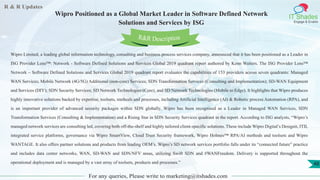 R & R Updates
IT Shades
Engage & Enable
Wipro Positioned as a Global Market Leader in Software Defined Network
Solutions and Services by ISG
For any queries, Please write to marketing@itshades.com
48
Wipro Limited, a leading global information technology, consulting and business process services company, announced that it has been positioned as a Leader in
ISG Provider Lens™: Network - Software Defined Solutions and Services Global 2019 quadrant report authored by Kenn Walters. The ISG Provider Lens™
Network – Software Defined Solutions and Services Global 2019 quadrant report evaluates the capabilities of 153 providers across seven quadrants: Managed
WAN Services; Mobile Network (4G/5G) Additional (non-core) Services; SDN Transformation Services (Consulting and Implementation); SD-WAN Equipment
and Services (DIY); SDN Security Services; SD Network Technologies (Core), and SD Network Technologies (Mobile to Edge). It highlights that Wipro produces
highly innovative solutions backed by expertise, toolsets, methods and processes, including Artificial Intelligence (AI) & Robotic process Automation (RPA), and
is an important provider of advanced security packages within SDN globally. Wipro has been recognised as a Leader in Managed WAN Services, SDN
Transformation Services (Consulting & Implementation) and a Rising Star in SDN Security Services quadrant in the report. According to ISG analysts, “Wipro’s
managed network services are consulting led, covering both off-the-shelf and highly tailored client-specific solutions. These include Wipro Digital’s Designit, ITIL
integrated service platforms, governance via Wipro SmartView, Cloud Trust Security framework, Wipro Holmes™ RPA/AI methods and toolsets and Wipro
WANTAGE. It also offers partner solutions and products from leading OEM’s. Wipro’s SD network services portfolio falls under its “connected future” practice
and includes data center networks, WAN, SD-WAN and SDN/NFV areas, utilizing Swift SDN and #WANFreedom. Delivery is supported throughout the
operational deployment and is managed by a vast array of toolsets, products and processes.”
R&R Description
 