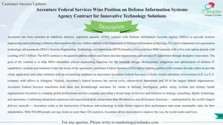 Customer Success Updates
IT Shades
Engage & Enable
Accenture Federal Services Wins Position on Defense Information Systems
Agency Contract for Innovative Technology Solutions
For any queries, Please write to marketing@itshades.com
49
Accenture has been awarded an indefinite delivery, indefinite quantity (IDIQ) contract with Defense Information Systems Agency (DISA) to provide systems
engineering and technology solutions that transform the way soldiers interact with Department of Defense information technology (IT) and to implement next-generation
technology advancements.DISA’s Systems Engineering, Technology, and Innovation (SETI) award is a five-year base IDIQ contract, with a five-year option period, with
a ceiling of $7.5 billion. The SETI contract is designed to address current and future mission requirements and increase IT capabilities through disruptive innovation. The
goal of the contract is to help DISA streamline critical engineering functions for the research, design, development, integration and optimization of defense IT
capabilities, systems and solutions.Under the terms of the agreement, Accenture Federal Services (AFS) and its teaming partners will compete for task orders to provide
cloud, application and cyber solutions with an overarching emphasis on innovation.Accenture Federal Services, a wholly owned subsidiary of Accenture LLP, is a U.S.
company with offices in Arlington, Virginia. Accenture’s federal business has served every cabinet-level department and 30 of the largest federal organizations.
Accenture Federal Services transforms bold ideas into breakthrough outcomes for clients at defense, intelligence, public safety, civilian and military health
organizations.Accenture is a leading global professional services company, providing a broad range of services and solutions in strategy, consulting, digital, technology
and operations. Combining unmatched experience and specialized skills across more than 40 industries and all business functions — underpinned by the world’s largest
delivery network — Accenture works at the intersection of business and technology to help clients improve their performance and create sustainable value for their
stakeholders. With 505,000 people serving clients in more than 120 countries, Accenture drives innovation to improve the way the world works and lives.
Description
 