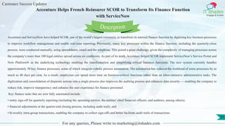 Customer Success Updates
IT Shades
Engage & Enable
Accenture Helps French Reinsurer SCOR to Transform Its Finance Function
with ServiceNow
For any queries, Please write to marketing@itshades.com
51
Accenture and ServiceNow have helped SCOR, one of the world’s largest reinsurers, to transform its internal finance function by digitizing key business processes
to improve workflow management and enable real-time reporting. Previously, many key processes within the finance function, including the quarterly-close
process, were conducted manually, using spreadsheets, email and the telephone. This posed a great challenge, given the complexity of managing processes across
the company’s more than 100 legal entities spread across six continents. As part of its work, Accenture helped SCOR implement ServiceNow’s Service Portal and
Now Platform® as the underlying technology enabling the transformation and simplifying critical business functions. The new system currently handles
approximately 30 key finance processes, some of which integrate robotic process automation. The automation has reduced the workload of some processes by as
much as 40 days per year. As a result, employees can spend more time on business-critical functions rather than on labor-intensive administrative tasks. The
digitization and consolidation of disparate actions into a single process also improves the auditing process and enhances data security — enabling the company to
reduce risk, improve transparency and enhance the user experience for finance personnel.
Key finance tasks that are now fully automated include:
• entity sign-off for quarterly reporting (including the operating entities, the entities’ chief financial officers, and auditors, among others);
• financial adjustments at the quarter-end closing process, including audit trails; and
• bi-weekly intra-group transactions, enabling the company to collect sign-offs and better facilitate audit trails of transactions.
Description
 