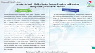 Lorem
ipsum
dolor sit
amet,
consec-
tetuer
Financial, M&A Updates
IT Shades
Engage & Enable
Accenture to Acquire Maihiro, Boosting Customer Experience and Experience
Management Capabilities for SAP Solutions
Accenture has entered into an agreement to acquire maihiro, a provider of customer
experience and customer relationship management consulting, optimization and ongoing
enhancement services. The acquisition will help Accenture create solutions for clients that
drive innovation and transformation in marketing, sales and customer service. Founded in
2000 and an SAP® Gold Partner, maihiro is a leading provider of SAP-based customer
experience (CX), customer relationship management (CRM), and commerce services. The
acquisition aims to strengthen Accenture’s world-class SAP capabilities that help
organizations elevate customer experiences beyond expectations. With headquarters in
Munich, maihiro has approximately 160 skilled professionals in offices across Germany and
Austria.As part of Accenture’s strategy to enable clients to gain the most value from SAP
solutions, in May 2019, Accenture and SAP announced that they are co-developing and
co-innovating to accelerate development of the SAP® C/4HANA platform and build
industry-specific solutions that elevate digital customer experiences. In November 2018,
Accenture also acquired U.S.-based Intrigo Systems, a leading provider of advisory and
systems integration services for SAP enterprise and cloud solutions in e-commerce, supply
chain and procurement. In its 2019 fiscal year, Accenture invested nearly US$1.2 billion on
33 acquisitions globally to acquire critical skills and capabilities in strategic, high-growth
areas of the market.
Executive Commentary
“The brands compete in the experience economy. Only those capable of delivering the
most engaging and differentiated experiences will continue to win and retain customers’
loyalty,” said Group chief executive, Accenture Technology Services. “With this
acquisition, we will amplify our experience and knowledge to help clients drive growth
by developing and deploying superior experience management. This will enable clients
to better understand their customers, evolve business processes to align with customer
needs, and enjoy higher customer retention and purchase frequency.”
For any queries, Please write to marketing@itshades.com
Description
1
 
