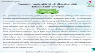 Customer Success Updates
IT Shades
Engage & Enable
Atos empowers researchers at the University of Luxembourg with its
BullSequana XH2000 supercomputer
For any queries, Please write to marketing@itshades.com
53
Atos, a global leader in digital transformation, has signed a 4-year contract to supply its BullSequana XH2000 supercomputer, to the University of
Luxembourg, renowned European university and international leader in research. The supercomputer, named as ‘AION’, will allow the university
to further accelerate research and to face global competition, by achieving cutting-edge results. The BullSequana XH2000 supercomputer will give
researchers 1.5 times more computing capacity than previously, with a theoretical peak performance of 1.7 petaflops which will complement the
existing supercomputing cluster. It will be equipped with AMD EPYC™ processors and Mellanox InfiniBand HDR technology, connected to a
DDN storage environment. The new supercomputer will be used by the University and its European and international partners to accelerate the
research performed in intensive computing and large-scale Big Data analytics. This includes cutting-edge developments for research in various
domains such as particle physics, material sciences, theoretical chemistry, earth sciences, numerical weather prediction, astrophysics, cryptology,
artificial intelligence, and economical simulations.Atos is a global leader in digital transformation with over 110,000 employees in 73 countries
and annual revenue of over € 11 billion. European number one in Cloud, Cybersecurity and High-Performance Computing, the Group provides
end-to-end Orchestrated Hybrid Cloud, Big Data, Business Applications and Digital Workplace solutions. The group is the Worldwide Information
Technology Partner for the Olympic & Paralympic Games and operates under the brands Atos, Atos Syntel, and Unify. Atos is a SE (Societas
Europaea), listed on the CAC40 Paris stock index.
Description
 