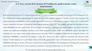Customer Success Updates
IT Shades
Engage & Enable
U.S. Navy awards BAE Systems $175 million for guided-missile cruiser
modernization
For any queries, Please write to marketing@itshades.com
55
BAE Systems has received a $175 million contract from the U.S. Navy to modernize the guided-missile cruiser USS Vicksburg (CG 69).
The Vicksburg will undergo approximately 18 months of work at the company’s shipyard in Norfolk, Va., the ship’s homeport. The
modernization period (MODPRD) contract includes options that, if exercised, would bring the cumulative value to $175.1 million. BAE
Systems initiated the first phase of Vicksburg’s modernization program in May 2017. The company will begin the final phase of work,
called MODPRD, later this month. Under the new contract, the shipyard’s employees and industry partners will work on the ship’s
weapons and engineering equipment, including its gas turbine propulsion system; restore crew habitability spaces, and support the
installation of a new Aegis combat system, communication suite and CANES (Consolidated Afloat Network Enterprise System). The
Vicksburg’s MODPRD is scheduled to be complete in July 2021, allowing the ship to rejoin the operational fleet afterward. BAE
Systems’ Norfolk shipyard also is performing similar work on the guided-missile cruiser USS Gettysburg (CG 64). The Gettysburg’s
MODPRD work began in January 2019 and is expected to be complete in fall 2020. The Gettysburg and Vicksburg were commissioned
in the early 1990s. BAE Systems’ work is expected to extend the service lives of both ships into the mid-2030s.
Description
 