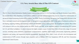 Customer Success Updates
IT Shades
Engage & Enable
U.S. Navy Awards Booz Allen $178m GPS Contract
For any queries, Please write to marketing@itshades.com
57
The U.S. Navy's Naval Information Warfare Center, in partnership with the U.S. Air Force Space and Missile Systems Center (SMC),
has awarded Booz Allen Hamilton a $178 million contract to provide technical engineering services toward the modernization of
advanced Global Positioning System (GPS) systems. The NIWC Pacific Positioning, Navigation, and Timing (PNT) Division is the
Navy’s principal research and development center for navigation sensors and systems. SMC is the center of technical excellence for
developing, acquiring, fielding, and sustaining resilient and affordable military space systems. By executing this contract, Booz Allen
will continue to serve as a key mission partner for NIWC Pacific and SMC on the important endeavor of modernizing PNT systems
for U.S. and Allied warfighters. In order to execute this highly complex scope of work, Booz Allen will provide a range of essential
services, including system definition, requirements synchronization, capability improvement, cybersecurity engineering, platform
integration and testing, and acquisition program management. Specifically, Booz Allen’s work will aid in the development and
modernization of GPS systems through major programs such as Military GPS User Equipment, GPS III, and Next Generation
Operational Control System.
Description
 