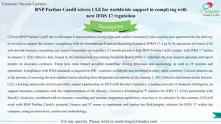 Customer Success Updates
IT Shades
Engage & Enable
BNP Paribas Cardif selects CGI for worldwide support in complying with
new IFRS 17 regulation
For any queries, Please write to marketing@itshades.com
58
CGI and BNP Paribas Cardif, the world leader in bancassurance partnerships and creditor insurance1, have signed a new agreement for the delivery
of services to support the insurer's compliance with the International Financial Reporting Standard (IFRS) 17. Led by its operations in France, CGI
will provide business consulting and system integration services for a 21-month period to help BNP Paribas Cardif comply with IFRS 17 before
its January 1, 2022 effective date. Issued by the International Accounting Standards Board, IFRS 17 redefines the way insurers calculate and report
margin on insurance contracts. These new rules impact actuarial modelling, closing processes and accounting, as well as IT systems and
operations. Compliance with IFRS standards is required in 100+ countries worldwide and permitted in many other countries. Covered insurers are
in the process of assessing the new standard and evaluating their obligations and options as the January 1, 2022 effective date looms on the horizon.
CGI, a leading end-to-end services provider, signed a partnership in 2018 with Moody's Analytics, a leading provider of financial intelligence, to
support insurance companies with the implementation of the Moody's Analytic's RiskIntegrity™ solution for IFRS 17. CGI's partnership with
Moody's Analytics, combined with its business consulting and systems integration capabilities, were key to its selection for this contract. CGI will
work with BNP Paribas Cardif's actuarial, finance and IT teams to implement and deploy the RiskIntegrity solution for IFRS 17 within the
company, using an innovative, end-to-end methodology.
Description
 