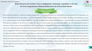 Customer Success Updates
IT Shades
Engage & Enable
Bixby Research and Analytics Turns to Rightpoint's Technology Capabilities to Develop
the First Comprehensive Platform Dedicated to the Private Debt Market
For any queries, Please write to marketing@itshades.com
59
Bixby Research and Analytics, a financial technology company that is modernizing information flow, announced that it has launched the first comprehensive web
platform dedicated to the private debt market – and selected Rightpoint, a Genpact company (NYSE: G), and the digital consultancy with technology at its core,
for its experience design and development capabilities. The platform connects asset managers and hedge funds to real-time market moving news and financial
information for companies in the private debt market. Over the last several decades, the asset management industry has seen unprecedented advances in
technology; however, when you step back and look at where this advancement is taking place, it's been almost solely confined to the public market. Over the same
time, private market information flow has remained antiquated with virtually no resources available to investment professionals.Bixby Research and Analytics
turned to Rightpoint in 2019 for its best-in-class technology and experience-led approach to bring the concept to life. Bixby's web portal went live in late 2019
providing asset managers and hedge funds with real-time news, financial data and detailed portfolio information that is specifically tailored to each client's needs.
With the private debt market being one of the fastest growing, and most underserved segments in the asset management world, Bixby Research and Analytics is
uniquely positioned to become an industry leader in the fintech market.Bixby Research and Analytics connects asset managers and hedge funds to market moving
news and financial information for companies in the private debt market. Bixby's proprietary software platform is tailored to each client's portfolio, delivering
valuable updates for the most difficult to manage positions. Just as investment strategies adapt to changing market conditions, information flow should adapt to
changing technology.
Description
 