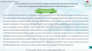 Customer Success Updates
IT Shades
Engage & Enable
Unisys to Provide Secure Service Desk, End User Support and Infrastructure Operations and Engineering
Services to the U.S. Department of Health and Human Services' Office of the Inspector General
For any queries, Please write to marketing@itshades.com
60
Unisys Corporation announced that the U.S. Department of Health and Human Services (HHS) selected the company to provide secure service
desk, end user support and infrastructure operations and engineering services to the department's Office of the Inspector General (OIG). Under the
task order, the company will deliver capabilities of its Unisys Digital Workplace Services and the Unisys InteliServe™ platform for service desk
managed services.Delivery of these services will support the OIG mission to improve HHS programs and operations and protect them against
fraud, waste and abuse. The new task order, worth up to $30.5 million and awarded in the third quarter of 2019, will run up to 4.5 years upon
exercise of all the available options by HHS. Awarded under the National Institutes of Health's Chief Information Officer-Solutions and Partners
3 (CIO-SP3) indefinite delivery/indefinite quantity government-wide acquisition contract, the task order calls for a six-month base period,
followed by four one-year option periods.To help the OIG achieve its goals, Unisys will leverage InteliServe, a set of managed services for end
user support and secure infrastructure operations capabilities. As a result, OIG employees will have direct, seamless and secure access to the tools
and information they need – enabling greater employee productivity, collaboration and efficiency. Unisys will also provide security services
including endpoint protection, network access control, continuous diagnostics and mitigation and identity management.
Description
 