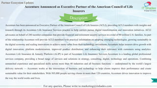 Partner Ecosystem Updates
IT Shades
Engage & Enable
Accenture Announced as Executive Partner of the American Council of Life
Insurers
For any queries, Please write to marketing@itshades.com
62
Accenture has been announced as Executive Partner of the American Council of Life Insurers (ACLI), providing ACLI members with insights and
research through its Accenture Life Insurance Services practice to help carriers pursue digital transformation and innovation initiatives. ACLI
advocates on behalf of 280 member companies that provide financial and retirement security services to a total of 90 million U.S. families. As part
of the relationship Accenture will provide ACLI members with practical information on adopting emerging technologies, growing sustainably in
the digital economy and scaling innovations to achieve more value from their technology investments.Accenture helps insurers drive growth with
digital innovation, platform modernization, improved product distribution, and enhancing their relevance with customers using analytics.
Accenture Life Insurance & Annuity Platform (ALIP) is part of Accenture Life Insurance Services.Accenture is a leading global professional
services company, providing a broad range of services and solutions in strategy, consulting, digital, technology and operations. Combining
unmatched experience and specialized skills across more than 40 industries and all business functions — underpinned by the world’s largest
delivery network — Accenture works at the intersection of business and technology to help clients improve their performance and create
sustainable value for their stakeholders. With 505,000 people serving clients in more than 120 countries, Accenture drives innovation to improve
the way the world works and lives.
Description
 