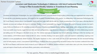Partner Ecosystem Updates
IT Shades
Engage & Enable
Accenture and Qualcomm Technologies Collaborate with InterContinental Hotels
Group to Pilot Extended Reality Solution to Transform Event Planning
For any queries, Please write to marketing@itshades.com
63
Accenture and Qualcomm Technologies, Inc. have collaborated with InterContinental Hotels Group to pilot a solution that uses augmented and virtual reality
to reinvent the event planning experience. Developed by the Accenture Extended Reality (XR) practice, in collaboration with Qualcomm Technologies, the
XR Event Planner solution places event planners, buyers and hotel sales staff side-by-side in a virtual reconstruction of an event space, allowing them to
remotely envision and configure the layout in real-time. Piloted at InterContinental® Los Angeles Downtown, the proof-of-concept recreates the hotel’s
iconic Hollywood Ballroom in 3D, including accurate reflections of architectural features, layout, lighting, carpet design, table settings and fabric patterns.
Users can modify room layouts, toggle between table and chair configurations, stage placement, decorations and lighting—all while collaborating remotely
and adding notes for colleagues or the hotel set-up crew. The solution represents an important step toward addressing challenges within the meetings and
events industry, a $330 billion annual market in the U.S. alone. Currently, booking event spaces can be a slow and expensive undertaking, requiring event
planners to scout geographically distant locations. The lengthy timeframe to close a sale results not only in lost opportunities, but also increased booking
costs for both property owners, event planners and end buyers. Feedback from focus group testing and market analysis that Accenture conducted shows that
the XR Event Planner could increase hotel revenue by up to eight percent. In addition, hoteliers estimate it could reduce sales cycle time, decrease booking
costs and improve brand loyalty and brand affinity, particularly with millennials.
Description
 