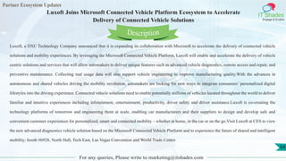 Partner Ecosystem Updates
IT Shades
Engage & Enable
Luxoft Joins Microsoft Connected Vehicle Platform Ecosystem to Accelerate
Delivery of Connected Vehicle Solutions
For any queries, Please write to marketing@itshades.com
64
Luxoft, a DXC Technology Company announced that it is expanding its collaboration with Microsoft to accelerate the delivery of connected vehicle
solutions and mobility experiences. By leveraging the Microsoft Connected Vehicle Platform, Luxoft will enable and accelerate the delivery of vehicle
centric solutions and services that will allow automakers to deliver unique features such as advanced vehicle diagnostics, remote access and repair, and
preventive maintenance. Collecting real usage data will also support vehicle engineering to improve manufacturing quality.With the advances in
autonomous and shared vehicles driving the mobility revolution, automakers are looking for new ways to integrate consumers’ personalized digital
lifestyles into the driving experience. Connected vehicle solutions need to enable potentially millions of vehicles located throughout the world to deliver
familiar and intuitive experiences including infotainment, entertainment, productivity, driver safety and driver assistance.Luxoft is co-creating the
technology platforms of tomorrow and engineering them at scale, enabling car manufacturers and their suppliers to design and develop safe and
convenient customer experiences for personalized, smart and connected mobility – whether at home, in the car or on the go.Visit Luxoft at CES to view
the new advanced diagnostics vehicle solution based on the Microsoft Connected Vehicle Platform and to experience the future of shared and intelligent
mobility; booth #6928, North Hall, Tech East, Las Vegas Convention and World Trade Center.
Description
 