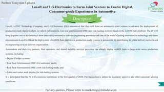 Partner Ecosystem Updates
IT Shades
Engage & Enable
Luxoft and LG Electronics to Form Joint Venture to Enable Digital,
Consumer-grade Experiences in Automotive
For any queries, Please write to marketing@itshades.com
65
Luxoft, a DXC Technology Company, and LG Electronics (LG) announced that they will form an automotive joint venture to advance the deployment of
production-ready digital cockpit, in-vehicle infotainment, rear-seat entertainment (RSE) and ride-hailing systems based on the webOS Auto platform. The JV will
bring together one of the industry's most innovative automotive software engineering providers with one of the world's leading innovators in technology and home
entertainment.Luxoft will lead the deployment of webOS Auto platform in production-ready systems in automotive by contributing its global delivery network and
its engineering at-scale delivery organization.
Automakers and their key partners, fleet operators, and shared mobility services providers can already deploy webOS Auto to large-scale series production
systems, including:
• Digital Cockpit systems;
• Rear Seat Entertainment (RSE) for traditional needs;
• Rear Seat Entertainment (RSE) with ride-hailing mode; and
• Cabin and center stack display for ride-hailing systems.
It is anticipated that the JV will commence operations in the first quarter of 2020. The transaction is subject to regulatory approval and other customary closing
conditions.
Description
 