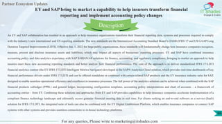 Partner Ecosystem Updates
IT Shades
Engage & Enable
EY and SAP bring to market a capability to help insurers transform financial
reporting and implement accounting policy changes
For any queries, Please write to marketing@itshades.com
66
An EY and SAP collaboration has resulted in an approach to help insurance organizations transform their financial reporting data, systems and processes required to comply
with the industry’s new international and US reporting standards. The new standards are the International Accounting Standard Board’s (IASB) IFRS 17 and US GAAP Long
Duration Targeted Improvements (LDTI). Effective Jan. 1, 2022 for large public organizations, these standards will fundamentally change how insurance companies recognize,
measure, present and disclose insurance assets and liabilities, which may impact all aspects of businesses’ reporting processes. EY and SAP have combined insurance
accounting policy and data analytics experience with SAP S/4HANA® solutions for finance, accounting, and regulatory compliance, bringing to market an approach to help
insurers meet these new accounting reporting standards and better analyze their financial performance. The core of the approach is to deliver standardized IFRS 17/LDTI
financial analytics content (the EY IFRS 17/LDTI Intelligent Metrics Navigator) developed in the SAP® Analytics Cloud solution, which provides real-time dashboards of key
financial performance drivers under IFRS 17/LDTI and can be offered standalone or combined with certain related SAP products and the EY insurance industry suite for SAP,
designed to enable seamless operational efficiency and excellence in insurance processes. The full power of the analytics solution can be achieved when combined with the SAP
financial products subledger (FPSL) and general ledger, incorporating configuration templates, accounting policy interpretations and chart of accounts – a framework of
accounting entries – from EY. Combining these solutions and approaches from EY and SAP provides capabilities to help insurance companies accelerate implementation of a
compliant finance technology landscape and ultimately access granular financial steering data in real time. For clients seeking an end-to-end software as a service (SaaS)
solution for IFRS 17/LDTI, the integrated suite of tools can also be combined with the EY Digital Enablement Platform, which enables insurance companies to connect SAP
systems with other systems and provides seamless connections to in-house technology platforms.
Description
 