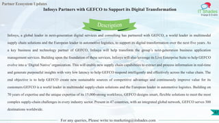 Partner Ecosystem Updates
IT Shades
Engage & Enable
Infosys Partners with GEFCO to Support its Digital Transformation
For any queries, Please write to marketing@itshades.com
67
Infosys, a global leader in next-generation digital services and consulting has partnered with GEFCO, a world leader in multimodal
supply chain solutions and the European leader in automotive logistics, to support its digital transformation over the next five years. As
a key business and technology partner of GEFCO, Infosys will help transform the group’s next-generation business application
management services. Building upon the foundation of these services, Infosys will also leverage its Live Enterprise Suite to help GEFCO
evolve into a ‘Digital Native’ organization. This will enable new supply chain capabilities to extract and process information in real-time
and generate purposeful insights with very low latency to help GEFCO respond intelligently and effectively across the value chain. The
end objective is to help GEFCO create new sustainable sources of competitive advantage and continuously improve value for its
customers.GEFCO is a world leader in multimodal supply-chain solutions and the European leader in automotive logistics. Building on
70 years of expertise and the unique expertise of its 15,000-strong workforce, GEFCO designs smart, flexible solutions to meet the most
complex supply-chain challenges in every industry sector. Present in 47 countries, with an integrated global network, GEFCO serves 300
destinations worldwide.
Description
 