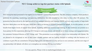 Partner Ecosystem Updates
IT Shades
Engage & Enable
NCC Group achieves top-tier partner status with Splunk
For any queries, Please write to marketing@itshades.com
68
NCC Group has been promoted to the highest level of Splunk’s partnership programme. The data analytics company, which produces
platforms for searching, monitoring, and analysing information, has only awarded an elite status to three other UK partners. The
promotion has been driven by the rapid growth of our managed detection and response (MDR) services and a number of large deals
that have taken place over the last year, which have led to an increase in revenue generated for Splunk. As an elite partner, we will
benefit from higher levels of support from Splunk, including additional resources and training. It also reinforces our position as a
focus partner for the corporation, allowing NCC Group to work more closely with Splunk on its future strategy and engagement plans
for customers.Technical director at NCC Group, said: “This promotion is an exciting next step in our relationship with Splunk. We
are pleased to be recognised as one of their most valuable partners and are looking forward to working with the business as it
continues to grow.We are committed to bringing high-quality and data-rich security services to our customers, and this next stage of
our partnership with Splunk will allow us to strengthen our existing offering even further.”
Description
 