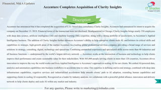 Lore Lorem
ipsum
dolor sit
amet,
consec-
tetuer
Financial, M&A Updates
IT Shades
Engage & Enable
Accenture Completes Acquisition of Clarity Insights
Accenture has announced that it has completed the acquisition of U.S.- based data consultancy Clarity Insights. Accenture had announced its intent to acquire the
company on December 13, 2019. Financial terms of the transaction were not disclosed. Headquartered in Chicago, Clarity Insights brings nearly 350 employees
with deep data science, artificial intelligence (AI) and machine learning (ML) expertise, along with a strong portfolio of accelerators, to Accenture’s Applied
Intelligence business. The addition of Clarity Insights further enhances Accenture’s ability to help enterprise clients scale AI, and bolsters its critical skills and
capabilities in strategic, high-growth areas of the market.Accenture is a leading global professional services company, providing a broad range of services and
solutions in strategy, consulting, digital, technology and operations. Combining unmatched experience and specialized skills across more than 40 industries and
all business functions — underpinned by the world’s largest delivery network — Accenture works at the intersection of business and technology to help clients
improve their performance and create sustainable value for their stakeholders. With 505,000 people serving clients in more than 120 countries, Accenture drives
innovation to improve the way the world works and lives.Applied Intelligence is Accenture’s approach to scaling AI for our clients. We embed AI-powered data,
analytics and automation capabilities into business workflows to accelerate time to value. Our expertise in defining end-to-end strategy, combined with deep data
infrastructure capabilities, cognitive services and industrialized accelerators help smooth clients’ path to AI adoption, extending human capabilities and
supporting clients in scaling AI responsibly. Recognized as a leader by industry analysts, we collaborate with a powerful global alliance, innovation and delivery
network to help clients deploy and scale AI within any market and industry.
For any queries, Please write to marketing@itshades.com
Description
3
 