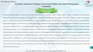Miscellaneous Updates
IT Shades
Engage & Enable
Accenture Announces Changes to Its Growth Model and Global Management
Committee
For any queries, Please write to marketing@itshades.com
70
Accenture announced changes to its growth model and Global Management Committee, effective March 1, 2020. Accenture will organize its market-leading
capabilities into four services: Strategy & Consulting, Interactive, Technology, and Operations. The company will manage its business through three geographic
markets — North America, Europe, and Growth Markets — instead of operating groups. Accenture will continue to go to market by industry and will expand its
global industry programs. At the same time, Accenture will be making leadership changes and expanding its Global Management Committee to include a broader
representation of leaders from its services and geographic markets. Accenture is making these changes at a time of unprecedented change for its clients. Digital
and technology are now core to their success, fueling the need for enterprise-wide transformation and continuous innovation. Digital disruption is blurring
traditional industry lines, making cross-industry expertise an imperative. This disruption and other changes are happening at the intersection of geography, industry
and technology. Given these dynamics, Accenture is increasing its agility to bring to its clients a unique range of services, from strategy to operations, with digital
skills everywhere. Embedded across these services are applied intelligence and deep industry, cross-industry and functional expertise. Accenture also will
accelerate innovation by moving seamlessly between global and local, leveraging its unmatched network of more than 100 innovation hubs and working even more
closely with its ecosystem partners to create solutions that create value at speed. These changes will make the company an even stronger partner of choice for
transformation and innovation.
Description
 