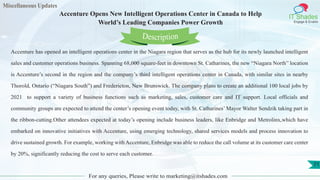 Miscellaneous Updates
IT Shades
Engage & Enable
Accenture Opens New Intelligent Operations Center in Canada to Help
World’s Leading Companies Power Growth
For any queries, Please write to marketing@itshades.com
71
Accenture has opened an intelligent operations center in the Niagara region that serves as the hub for its newly launched intelligent
sales and customer operations business. Spanning 68,000 square-feet in downtown St. Catharines, the new “Niagara North” location
is Accenture’s second in the region and the company’s third intelligent operations center in Canada, with similar sites in nearby
Thorold, Ontario (“Niagara South”) and Fredericton, New Brunswick. The company plans to create an additional 100 local jobs by
2021 to support a variety of business functions such as marketing, sales, customer care and IT support. Local officials and
community groups are expected to attend the center’s opening event today, with St. Catharines’ Mayor Walter Sendzik taking part in
the ribbon-cutting.Other attendees expected at today’s opening include business leaders, like Enbridge and Metrolinx,which have
embarked on innovative initiatives with Accenture, using emerging technology, shared services models and process innovation to
drive sustained growth. For example, working with Accenture, Enbridge was able to reduce the call volume at its customer care center
by 20%, significantly reducing the cost to serve each customer.
Description
 