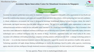 Miscellaneous Updates
IT Shades
Engage & Enable
Accenture Opens Innovation Center for Situational Awareness in Singapore
For any queries, Please write to marketing@itshades.com
72
Accenture has opened a global innovation center for situational awareness in Singapore to help public safety organizations in Asia Pacific and
around the world develop solutions to anticipate and respond to threat and risk to their citizens, whilst maintaining their trust and confidence.
A vibrant collaborative environment, the center is designed to encourage breakthrough thinking between Accenture clients, the center’s
professionals, and digital innovators from the public and private sectors. The goal is to enable public safety organizations to make more
informed decisions and deliver better services and public safety outcomes to the citizens and communities they serve.This is Accenture’s first
innovation center dedicated to situational awareness technologies and will develop assets to enable clients to responsibly deploy innovative
technologies such as artificial intelligence (AI), the internet of things, blockchain, augmented reality and virtual reality.At the center,
Accenture will collaborate with leading technology companies including analytics software provider SAS – a strategic technology partner to
the center — to co-develop situational-awareness solutions that responsibly support the missions and operations of public safety agencies.
Technology specialists will apply design thinking methodologies to resolve the challenges faced by public safety agencies, transforming
agency data into real-time intelligence through situational awareness solutions powered by the latest analytics and AI technologies.
Description
 
