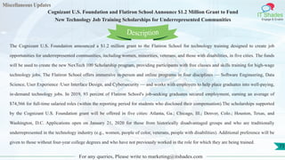 Miscellaneous Updates
IT Shades
Engage & Enable
Cognizant U.S. Foundation and Flatiron School Announce $1.2 Million Grant to Fund
New Technology Job Training Scholarships for Underrepresented Communities
For any queries, Please write to marketing@itshades.com
73
The Cognizant U.S. Foundation announced a $1.2 million grant to the Flatiron School for technology training designed to create job
opportunities for underrepresented communities, including women, minorities, veterans, and those with disabilities, in five cities. The funds
will be used to create the new NexTech 100 Scholarship program, providing participants with free classes and skills training for high-wage
technology jobs. The Flatiron School offers immersive in-person and online programs in four disciplines — Software Engineering, Data
Science, User Experience /User Interface Design, and Cybersecurity — and works with employers to help place graduates into well-paying,
in-demand technology jobs. In 2019, 93 percent of Flatiron School's job-seeking graduates secured employment, earning an average of
$74,566 for full-time salaried roles (within the reporting period for students who disclosed their compensation).The scholarships supported
by the Cognizant U.S. Foundation grant will be offered in five cities: Atlanta, Ga.; Chicago, Ill.; Denver, Colo.; Houston, Texas, and
Washington, D.C. Applications open on January 21, 2020 for those from historically disadvantaged groups and who are traditionally
underrepresented in the technology industry (e.g., women, people of color, veterans, people with disabilities). Additional preference will be
given to those without four-year college degrees and who have not previously worked in the role for which they are being trained.
Description
 