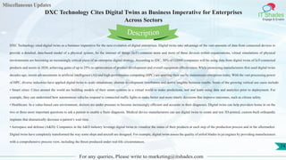 Miscellaneous Updates
IT Shades
Engage & Enable
DXC Technology Cites Digital Twins as Business Imperative for Enterprises
Across Sectors
For any queries, Please write to marketing@itshades.com
74
DXC Technology cited digital twins as a business imperative for the next evolution of digital enterprises. Digital twins take advantage of the vast amounts of data from connected devices to
provide a detailed, data-based model of a physical system. As the internet of things (IoT) connects more and more of these devices within organizations, virtual simulations of physical
environments are becoming an increasingly critical piece of an enterprise digital strategy. According to IDC, 30% of G2000 companies will be using data from digital twins of IoT-connected
products and assets in 2020, achieving gains of up to 25% in optimization of product development and overall equipment effectiveness.While pioneering manufacturers first used digital twins
decades ago, recent advancements in artificial intelligence (AI) and high-performance computing (HPC) are spurring their use by mainstream enterprises today. With the vast processing power
of HPC, diverse industries have applied digital twins to scale simulations, shorten development timeframes and derive tangible business results. Some of the growing vertical use cases include:
• Smart cities: Cities around the world are building models of their smart systems in a virtual world to make predictions, test and learn using data and analytics prior to deployment. For
example, they can understand how autonomous vehicles respond to connected traffic lights to make better and more timely decisions that improve outcomes, such as citizen safety.
• Healthcare: In a value-based care environment, doctors are under pressure to become increasingly efficient and accurate in their diagnoses. Digital twins can help providers home in on the
two or three most important questions to ask a patient to enable a finite diagnosis. Medical device manufacturers can use digital twins to create and test 3D-printed, custom-built orthopedic
implants that dramatically decrease a patient’s wait time.
• Aerospace and defense (A&D): Companies in the A&D industry leverage digital twins to visualize the status of their products at each step of the production process and in the aftermarket.
Digital twins have completely transformed the way some ships and aircraft are designed. For example, digital twins assess the quality of airfoil blades in jet engines by providing manufacturers
with a comprehensive process view, including the thrust produced under real-life circumstances.
Description
 