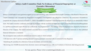 Miscellaneous Updates
IT Shades
Engage & Enable
Infosys Audit Committee Finds No Evidence of Financial Impropriety or
Executive Misconduct
For any queries, Please write to marketing@itshades.com
76
Infosys a world leader in next-generation digital services and consulting, today announced that its Audit Committee of the Board of Directors (the
"Audit Committee") has concluded the independent investigation ("investigation") into allegations contained in the anonymous whistleblower
complaints the company disclosed on October 21, 2019 (“whistleblower complaints”) and determined that the allegations are substantially without
merit. The Audit Committee conducted a thorough investigation with the assistance of independent legal counsel ShardulAmarchandMangaldas&
Co. and PricewaterhouseCoopers Private Ltd. (collectively “investigation team”). The findings of the investigation were adopted by the Board of
Directors of the Company. The Audit Committee concluded that no restatement of previously announced financial statements or other published
financial information is warranted.
The investigation team conducted a detailed and extensive analysis which included:
• 128 interviews with 77 persons including relevant Company personnel concerned with or mentioned in the allegations
• Identifying 46 custodians for collection of relevant documents and electronic data
• Reviewing over 210,000 documents from electronic sources and imaged devices, with over 8 terabytes of electronic data being processed.
Description
 