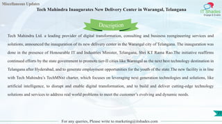 Miscellaneous Updates
IT Shades
Engage & Enable
Tech Mahindra Inaugurates New Delivery Center in Warangal, Telangana
For any queries, Please write to marketing@itshades.com
77
Tech Mahindra Ltd. a leading provider of digital transformation, consulting and business reengineering services and
solutions, announced the inauguration of its new delivery center in the Warangal city of Telangana. The inauguration was
done in the presence of Honourable IT and Industries Minister, Telangana, Shri KT Rama Rao.The initiative reaffirms
continued efforts by the state government to promote tier-II cities like Warangal as the next best technology destination in
Telangana after Hyderabad, and to generate employment opportunities for the youth of the state.The new facility is in line
with Tech Mahindra’s TechMNxt charter, which focuses on leveraging next generation technologies and solutions, like
artificial intelligence, to disrupt and enable digital transformation, and to build and deliver cutting-edge technology
solutions and services to address real world problems to meet the customer’s evolving and dynamic needs.
Description
 
