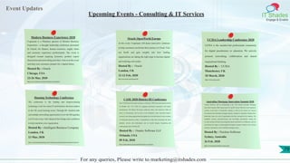 Event Updates
IT Shades
Engage & Enable
For any queries, Please write to marketing@itshades.com
Upcoming Events - Consulting & IT Services
Modern Business Experience 2020
Cognizant is a Platinum sponsor of Modern Business
Experience—a thought leadership conference presented
by Oracle, for finance, human resources, supply chain
and customer experience professionals. The event is
designed around inspiring keynotes, product expert
discussions and networking activities. Join us at the event
and help your customers prepare for a digital future.
Hosted By : Oracle
Chicago, USA
23-26 Mar, 2020
https://www.oracle.com/modern-business-experience/
Oracle OpenWorld Europe
At the event, Cognizant will demo innovative solutions
to help customers accelerate their journey to Cloud. Visit
our booth and gain insights into how leading
organizations are taking the right steps to become digital
and realizing real results.
Hosted By : Oracle
London, UK
12-13 Feb, 2020
https://www.oracle.com/uk/openworld/
UCISA Leadership Conference 2020
UCISA is the member-led professional community
for digital practitioners in education. We actively
promote networking, collaboration and shared
inspirational thinking.
Hosted By : UCISA
Manchester, UK
18 March, 2020
https://www.ucisa.ac.uk/
Housing Technology Conference
The conference is the leading and longest-running
technology event for senior IT and business decision-makers
in the UK social housing sector. Through 40+ detailed talks
and multiple networking opportunities (view the full agenda),
you’ll come away with enhanced knowledge and confidence
to help transform your organisation.
Hosted By : Intelligent Business Company
London, UK
13 Mar, 2020
https://www.housing-technology.com/event/housing-technology-2020-conference/#section-8
CASE 2020 District III Conference
The CASE District III annual conference will attract 1,500 advancement professionals
to Orlando, Feb. 9-12, 2020, for engaging educational experiences and superb
entertainment. The District III annual conference offers: elite education within all
facets of advancement, led by some of the Southeast’s most successful leaders;
extensive networking opportunities throughout the event; the chance to earn a number
of continuing education credits; a comprehensive trade show presenting the latest
products, services and technologies; and an awards banquet recognizing and
celebrating the best of District III.
Hosted By : Omatic Software LLC
Orlando, USA
09 Feb, 2020
https://omaticsoftware.com/events/2020-district-iii-conference
Australian Mortgage Innovation Summit 2020
Nucleus Software will be participating at the 11th Annual Australian Mortgage
Innovation Summit 2020, being hosted by the RFi Group. With the recent regulatory
scrutiny at the back of responsible lending as well as the current low interest
environment, the Australian mortgage industry continues to transform. Despite these
headwinds, there are a raft of opportunities that have emerged for the industry. The
insightful sessions, panel-discussions and knowledge presentations during the
two-day summit will help local and global experts and leaders to collaborate, network
and discuss the impact of technological disruption, product evolution and evolving
customer expectations on the Australian mortgage sector.
Hosted By : Nucleus Software
Sydney, Australia
26 Feb, 2020
https://www.nucleussoftware.com/events
79
 