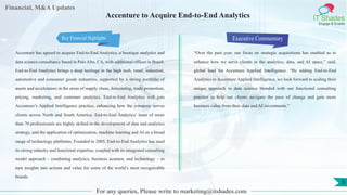 Financial, M&A Updates
IT Shades
Engage & Enable
Accenture to Acquire End-to-End Analytics
Accenture has agreed to acquire End-to-End Analytics, a boutique analytics and
data science consultancy based in Palo Alto, CA, with additional offices in Brazil.
End-to-End Analytics brings a deep heritage in the high tech, retail, industrial,
automotive and consumer goods industries, supported by a strong portfolio of
assets and accelerators in the areas of supply chain, forecasting, trade promotion,
pricing, marketing, and customer analytics. End-to-End Analytics will join
Accenture’s Applied Intelligence practice, enhancing how the company serves
clients across North and South America. End-to-End Analytics’ team of more
than 70 professionals are highly skilled in the development of data and analytics
strategy, and the application of optimization, machine learning and AI on a broad
range of technology platforms. Founded in 2005, End-to-End Analytics has used
its strong industry and functional expertise, coupled with its integrated consulting
model approach – combining analytics, business acumen, and technology – to
turn insights into actions and value for some of the world’s most recognizable
brands.
Executive Commentary
“Over the past year, our focus on strategic acquisitions has enabled us to
enhance how we serve clients in the analytics, data, and AI space,” said,
global lead for Accenture Applied Intelligence. “By adding End-to-End
Analytics to Accenture Applied Intelligence, we look forward to scaling their
unique approach to data science blended with our functional consulting
practice to help our clients navigate the pace of change and gain more
business value from their data and AI investments.”
For any queries, Please write to marketing@itshades.com
5
Key Financial Highlights
 