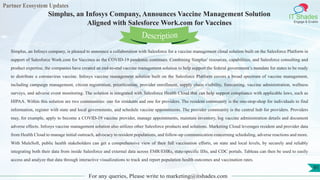 Partner Ecosystem Updates
IT Shades
Engage & Enable
Simplus, an Infosys Company, Announces Vaccine Management Solution
Aligned with Salesforce Work.com for Vaccines
For any queries, Please write to marketing@itshades.com
91
Simplus, an Infosys company, is pleased to announce a collaboration with Salesforce for a vaccine management cloud solution built on the Salesforce Platform in
support of Salesforce Work.com for Vaccines as the COVID-19 pandemic continues. Combining Simplus’ resources, capabilities, and Salesforce consulting and
product expertise, the companies have created an end-to-end vaccine management solution to help support the federal government’s mandate for states to be ready
to distribute a coronavirus vaccine. Infosys vaccine management solution built on the Salesforce Platform covers a broad spectrum of vaccine management,
including campaign management, citizen registration, prioritization, provider enrollment, supply chain visibility, forecasting, vaccine administration, wellness
surveys, and adverse event monitoring. The solution is integrated with Salesforce Health Cloud that can help support compliance with applicable laws, such as
HIPAA. Within this solution are two communities: one for residents and one for providers. The resident community is the one-stop-shop for individuals to find
information, register with state and local governments, and schedule vaccine appointments. The provider community is the central hub for providers. Providers
may, for example, apply to become a COVID-19 vaccine provider, manage appointments, maintain inventory, log vaccine administration details and document
adverse effects. Infosys vaccine management solution also utilizes other Salesforce products and solutions. Marketing Cloud leverages resident and provider data
from Health Cloud to manage initial outreach, advocacy to resident populations, and follow-up communication concerning scheduling, adverse reactions and more.
With MuleSoft, public health stakeholders can get a comprehensive view of their full vaccination efforts, on state and local levels, by securely and reliably
integrating both their data from inside Salesforce and external data across EMR/EHRs, state-specific IISs, and CDC portals. Tableau can then be used to easily
access and analyze that data through interactive visualizations to track and report population health outcomes and vaccination rates.
Description
 