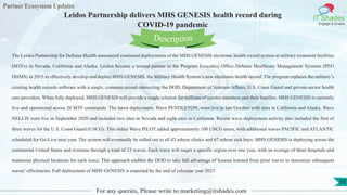 Partner Ecosystem Updates
IT Shades
Engage & Enable
Leidos Partnership delivers MHS GENESIS health record during
COVID-19 pandemic
For any queries, Please write to marketing@itshades.com
93
The Leidos Partnership for Defense Health announced continued deployments of the MHS GENESIS electronic health record system at military treatment facilities
(MTFs) in Nevada, California and Alaska. Leidos became a trusted partner to the Program Executive Office Defense Healthcare Management Systems (PEO
DHMS) in 2015 to effectively develop and deploy MHS GENESIS, the Military Health System’s new electronic health record. The program replaces the military’s
existing health records software with a single, common record connecting the DOD, Department of Veterans Affairs, U.S. Coast Guard and private-sector health
care providers. When fully deployed, MHS GENESIS will provide a single solution for millions of service members and their families. MHS GENESIS is currently
live and operational across 20 MTF commands. The latest deployment, Wave PENDLETON, went live in late October with sites in California and Alaska. Wave
NELLIS went live in September 2020 and included two sites in Nevada and eight sites in California. Recent wave deployment activity also included the first of
three waves for the U.S. Coast Guard (USCG). This initial Wave PILOT added approximately 100 USCG users, with additional waves PACIFIC and ATLANTIC
scheduled for Go-Live next year. The system will eventually be rolled out to all 43 ashore clinics and 67 ashore sick bays. MHS GENESIS is deploying across the
continental United States and overseas through a total of 23 waves. Each wave will target a specific region over one year, with an average of three hospitals and
numerous physical locations for each wave. This approach enables the DOD to take full advantage of lessons learned from prior waves to maximize subsequent
waves’ efficiencies. Full deployment of MHS GENESIS is expected by the end of calendar year 2023.
Description
 