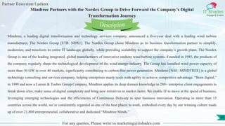 Partner Ecosystem Updates
IT Shades
Engage & Enable
Mindtree Partners with the Nordex Group to Drive Forward the Company’s Digital
Transformation Journey
For any queries, Please write to marketing@itshades.com
95
Mindtree, a leading digital transformation and technology services company, announced a five-year deal with a leading wind turbine
manufacturer, The Nordex Group [ETR: NDX1]. The Nordex Group chose Mindtree as its business transformation partner to simplify,
modernize, and transform its entire IT landscape globally, while providing scalability to support the company’s growth plans. The Nordex
Group is one of the leading integrated, global manufacturers of innovative onshore wind turbine systems. Founded in 1985, the products of
the company regularly shape the technological development of the wind energy industry. The Group has installed wind power capacity of
more than 30 GW in over 40 markets, significantly contributing to carbon-free power generation. Mindtree [NSE: MINDTREE] is a global
technology consulting and services company, helping enterprises marry scale with agility to achieve competitive advantage. “Born digital,”
in 1999 and now a Larsen & Toubro Group Company, Mindtree applies its deep domain knowledge to 280+ enterprise client engagements to
break down silos, make sense of digital complexity and bring new initiatives to market faster. We enable IT to move at the speed of business,
leveraging emerging technologies and the efficiencies of Continuous Delivery to spur business innovation. Operating in more than 15
countries across the world, we’re consistently regarded as one of the best places to work, embodied every day by our winning culture made
up of over 21,800 entrepreneurial, collaborative and dedicated “Mindtree Minds.”
Description
 