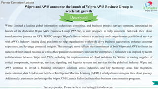 Partner Ecosystem Updates
IT Shades
Engage & Enable
Wipro and AWS announce the launch of Wipro AWS Business Group to
accelerate growth
For any queries, Please write to marketing@itshades.com
96
Wipro Limited a leading global information technology, consulting, and business process services company, announced the
launch of its dedicated Wipro AWS Business Group (WABG), a unit designed to help customers fast-track their cloud
transformation journey on AWS. WABG merges Wipro’s diverse industry experience and comprehensive portfolio of services
with AWS’s industry-leading cloud platforms to help organizations worldwide drive business acceleration, enhance customer
experience, and leverage connected insights. This strategic move reflects the commitment of both Wipro and AWS to foster the
success of their shared business as well as their passion to continually innovate for enterprises. This launch was inspired by recent
collaborations between Wipro and AWS, including the implementation of cloud solutions for Wabtec, a leading supplier of
critical components, locomotives, services, signaling, and logistics systems and services for the global rail industry. Wipro and
AWS continue to invest in building innovative solutions across industries and key technology areas like migration,
modernization, data freedom, and Artificial Intelligence/Machine Learning (AI/ML) to help clients reimagine their cloud journey.
Additionally, customers can leverage the Wipro AWS Launch Pad to facilitate their business transformation programs.
Description
 