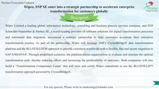 Partner Ecosystem Updates
IT Shades
Engage & Enable
Wipro, SNP SE enter into a strategic partnership to accelerate enterprise
transformation for customers globally
For any queries, Please write to marketing@itshades.com
97
Wipro Limited a leading global information technology, consulting and business process services company, and SNP
Schneider-Neureither & Partner SE, a world-leading provider of software solutions for digital transformation processes
and automated data migration, announced a strategic partnership to help customers accelerate their enterprise
transformation journey. As part of the partnership, Wipro will leverage SNP’s CrystalBridge® data transformation
platform and the BLUEFIELDTM approach to provide customers worldwide with a flexible, fast and secure migration to
SAP S/4HANA®. Through predefined scenarios, the platform allows organizations to evaluate and simulate the optimal
transformation path, thereby reducing efforts and increasing the predictability of outcomes. Both companies will also
build a ‘Transformation Competence Center’ that will train and certify Wipro consultants to use the BLUEFIELD™
transformation approach powered by CrystalBridge®.
Description
 
