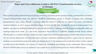 Partner Ecosystem Updates
IT Shades
Engage & Enable
Wipro and Cisco collaborate to deliver SD-WAN Transformation services
to Olympus
For any queries, Please write to marketing@itshades.com
98
Wipro Limited a leading global information technology, consulting and business process services company, announced that it will deliver
managed Software-Defined Wide Area Network (SD-WAN) transformation services to Olympus leveraging Cisco technology.
Headquartered in Tokyo, Japan, Olympus is passionate about the solutions it creates for the medical, life sciences, and industrial
equipment industries, as well as cameras and audio products. For more than 100 years, Olympus has focused on making people’s lives
healthier, safer and more fulfilling by helping detect, prevent, and treat disease, furthering scientific research, ensuring public safety, and
capturing images of the world. As a part of this engagement, Wipro will use its proprietary managed network services solution,
#WANFreedom to re-architect Olympus’s WANs and enable support across distributed applications in a hybrid multi-cloud environment.
The new network infrastructure will drastically improve Olympus’s application performance to deliver superior end user experience,
resulting in increased business productivity, agility and reduced costs for IT. The managed services model allows Wipro to deliver optimal
cost-effectiveness and reliability to its customers by monitoring, maintaining, and managing services continuously. Wipro's managed
SD-WAN #WANFreedom services are enabled by Cisco's global Secure SD-WAN Managed Services Partner (MSP) Program.
Description
 