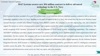 Customer Success Updates
IT Shades
Engage & Enable
BAE Systems secures new $94 million contract to deliver advanced
technology to the U.S. Navy
For any queries, Please write to marketing@itshades.com
6
BAE Systems has been awarded a five-year $94 million single-award indefinite delivery indefinite quantity contract to deliver advanced
technology capability to the U.S. Navy. Building on 40 years of support to the U.S. Navy, this award from the Naval Air Warfare Center
Aircraft Division’s (NAWCAD) Webster Outlying Field (WOLF) enables the company to provide engineering, test, and evaluation
support for sensors as well as communication, control, and weapons systems for various manned and unmanned airborne platforms. The
award recognizes BAE Systems’ investments in the development of model-based systems engineering capabilities. The company’s
ADAMS™ architecture provides a digital environment for systems engineering across multidisciplinary, multi-organization teams and
stakeholders. On this contract, the company will use its innovative tools and methods such as digital engineering to create the digital
thread that provides full design traceability to requirements, improved collaboration, and a digital repository for the Airborne Systems
Integration Division. BAE Systems is a leading systems integrator supporting militaries, governments, and U.S. intelligence community
members across the globe. The company’s advanced technologies and services protect people and national security, and keep critical
information and infrastructure secure across air, land, sea, space, and cyber domains.
Description
 