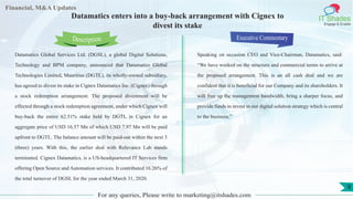 Lorem
ipsum
dolor sit
amet,
consec-
tetuer
Financial, M&A Updates
IT Shades
Engage & Enable
Datamatics enters into a buy-back arrangement with Cignex to
divest its stake
Datamatics Global Services Ltd. (DGSL), a global Digital Solutions,
Technology and BPM company, announced that Datamatics Global
Technologies Limited, Mauritius (DGTL), its wholly-owned subsidiary,
has agreed to divest its stake in Cignex Datamatics Inc. (Cignex) through
a stock redemption arrangement. The proposed divestment will be
effected through a stock redemption agreement, under which Cignex will
buy-back the entire 62.51% stake held by DGTL in Cignex for an
aggregate price of USD 16.57 Mn of which USD 7.97 Mn will be paid
upfront to DGTL. The balance amount will be paid-out within the next 3
(three) years. With this, the earlier deal with Relevance Lab stands
terminated. Cignex Datamatics, is a US-headquartered IT Services firm
offering Open Source and Automation services. It contributed 16.26% of
the total turnover of DGSL for the year ended March 31, 2020.
Executive Commentary
Speaking on occasion CEO and Vice-Chairman, Datamatics, said:
“We have worked on the structure and commercial terms to arrive at
the proposed arrangement. This is an all cash deal and we are
confident that it is beneficial for our Company and its shareholders. It
will free up the management bandwidth, bring a sharper focus, and
provide funds to invest in our digital solution strategy which is central
to the business.”
For any queries, Please write to marketing@itshades.com
Description
8
 