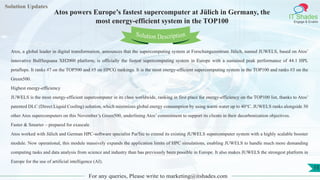 Lorem
ipsum dolor sit
amet, consectetuer
adipiscing elit, sed diam
nonummy
nib
Solution Updates
IT Shades
Engage & Enable
Atos powers Europe’s fastest supercomputer at Jülich in Germany, the
most energy-efficient system in the TOP100
For any queries, Please write to marketing@itshades.com
15
Solution Description
Atos, a global leader in digital transformation, announces that the supercomputing system at Forschungszentrum Jülich, named JUWELS, based on Atos’
innovative BullSequana XH2000 platform, is officially the fastest supercomputing system in Europe with a sustained peak performance of 44.1 HPL
petaflops. It ranks #7 on the TOP500 and #5 on HPCG rankings. It is the most energy-efficient supercomputing system in the TOP100 and ranks #3 on the
Green500.
Highest energy-efficiency
JUWELS is the most energy-efficient supercomputer in its class worldwide, ranking in first place for energy-efficiency on the TOP100 list, thanks to Atos’
patented DLC (Direct Liquid Cooling) solution, which minimizes global energy consumption by using warm water up to 40°C. JUWELS ranks alongside 30
other Atos supercomputers on this November’s Green500, underlining Atos’ commitment to support its clients in their decarbonization objectives.
Faster & Smarter – prepared for exascale
Atos worked with Jülich and German HPC-software specialist ParTec to extend its existing JUWELS supercomputer system with a highly scalable booster
module. Now operational, this module massively expands the application limits of HPC simulations, enabling JUWELS to handle much more demanding
computing tasks and data analysis from science and industry than has previously been possible in Europe. It also makes JUWELS the strongest platform in
Europe for the use of artificial intelligence (AI).
 