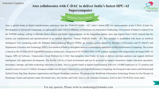 Lorem
ipsum dolor sit
amet, consectetuer
adipiscing elit, sed diam
nonummy
nib
Solution Updates
IT Shades
Engage & Enable
Atos collaborates with C-DAC to deliver India’s fastest HPC-AI
Supercomputer
For any queries, Please write to marketing@itshades.com
16
Solution Description
Atos, a global leader in digital transformation, announces that the “PARAM Siddhi – AI”, India’s fastest HPC-AI supercomputer, at the C-DAC (Centre for
Development of Advanced Computing), an organization under MEITY (Ministry of Electronics & Information Technology, Government of India) is ranked 63 on
the TOP500 ranking, making it officially India’s largest and fastest Supercomputer. As the integration partner, Atos, and experts from C-DAC ensured that the
system was implemented and operationalized in an optimal timeframe. Named ‘PARAM Siddhi - AI’, this initiative is established with focus on Artificial
Intelligence (AI) computing under the National Supercomputing Mission (NSM), an initiative jointly steered by Ministry of Electronics and IT (MeitY) and
Department of Science and Technology (DST), Government of India to strengthen national technological capabilities in High Performance Computing. The system
is based on the NVIDIA DGX SuperPOD reference architecture, composed of 42 NVIDIA DGX A100 systems, equipped with indigenously developed HPC-AI
Engine, HPC-AI Software Frameworks, Cloud Platform by C-DAC that integrates Atos Codex AI Suite to deliver real-time analytics and support Artificial
Intelligence (AI) application development. The facility will be a Cloud environment and can be accessed by support researchers, higher education specialists,
developers, startups, and other technology innovators in India. Atos is a global leader in digital transformation with over 110,000 employees in 73 countries and
annual revenue of over € 11 billion. European number one in Cloud, Cybersecurity and High-Performance Computing, the Group provides end-to-end Orchestrated
Hybrid Cloud, Big Data, Business Applications and Digital Workplace solutions. The group is the Worldwide Information Technology Partner for the Olympic &
Paralympic Games and operates under the brands Atos, Atos Syntel, and Unify. Atos is a SE (Societas Europaea), listed on the CAC40 Paris stock index.
 
