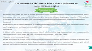 Lorem
ipsum dolor sit
amet, consectetuer
adipiscing elit, sed diam
nonummy
nib
Solution Updates
IT Shades
Engage & Enable
Atos announces new HPC Software Suites to optimize performance and
reduce energy consumption
For any queries, Please write to marketing@itshades.com
17
Solution Description
Atos announces its new scalable, open, robust and secure HPC Software Suites to enable users to effectively manage their supercomputing environments, optimize
performance and reduce energy consumption. These software suites can be used on Atos’ BullSequana X supercomputer product line. HPC Software Suites
includes: Smart Data Management Suite, Smart Energy Management Suite, Smart Performance Management Suite and Smart Management Center xScale.
Exascale-ready
With the new era of exascale computing on the horizon, the Smart Management Center xScale eases configuration tasks, cluster deployment and operation at large
scale, bringing the necessary capability and flexibility needed for exascale environments.
Energy-efficient
In addition to enabling its clients to manage their supercomputers effectively and efficiently, Smart Energy Management Suite is used to manage energy whilst
optimizing performance, to ensure that their HPC system is as energy efficient as possible with a limited carbon footprint.
AI-optimized software for optimum performance
Atos’ HPC Software Suites are leveraging Artificial Intelligence by using Machine Learning algorithms to provide enhanced functionality and performance. Atos
also supports users run, manage and get the most out of AI-augmented simulations with add-on Atos AI software solutions, which enable users to rapidly build and
deploy new artificial intelligence applications, better extract value from the most complex data, thereby accelerating time-to-market.
 