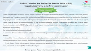 Lorem
ipsum dolor sit
amet, consectetuer
adipiscing elit, sed diam
nonummy
nib
Solution Updates
IT Shades
Engage & Enable
Globant Launches New Sustainable Business Studio to Help
Organizations Thrive in the New Green Economy
For any queries, Please write to marketing@itshades.com
18
Solution Description
Globant a digitally-native technology services company, announced the launch of the Sustainable Business Studio to help its clients create business
legitimacy in today’s new green economy. The Sustainable Business Studio operates at the intersection of digital technology and sustainability – focusing on
bringing together new know-how, expertise and competence for Globant clients. It will provide organizations and stakeholders with the tools to support
climate action and perform as responsible businesses. To lead this Studio, Globant has appointed Elena Morettini, a geologist with a PhD in Isotope
Geochemistry and an extensive RD&D background in the energy industry, to lead the Studio. Ready to face the challenge of the convergent journey between
digitalization and sustainability.
The Sustainable Business Studio’s practices include:
• E-missions – Provides technical expertise, digital tools and fundamental organizational-wide changes to support clients on a path to certifying carbon
neutrality.
• Sustainability – Fosters cultural transformation and maturity through collaborative practices that honor sustainability, diversity, and inclusion. It includes
consulting and training for senior executives and organizational-wide training programs to promote the essential cultural change.
• Up with climate – Globant offers an analysis of climate material risks and opportunities. The Studio produces diagnosis and reports on environmental,
social, and corporate governance (ESG), and climate due diligence.
 