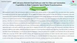 Lorem
ipsum dolor sit
amet, consectetuer
adipiscing elit, sed diam
nonummy
nib
Solution Updates
IT Shades
Engage & Enable
IBM Advances Hybrid Cloud Software with New Data and Automation
Capabilities to Help Companies Speed Digital Transformations
For any queries, Please write to marketing@itshades.com
19
Solution Description
IBM announced a series of data and automation updates to its hybrid cloud software portfolio to help companies drive innovation across their expanding
environments and accelerate their digital transformations. The new updates are coming to IBM Cloud Pak for Data and Cloud Pak for Automation, which offer
integrated data and AI capabilities that run on Red Hat OpenShift and are designed to better manage and automate data-intensive processes – fusing the intelligence
of Watson AI in hybrid cloud environments. With these updates, businesses will be positioned to more easily streamline everything from software provisioning and
patching, to data discovery and document processing across expanding hybrid cloud environments, enabling employees to focus on higher value work. The updates
come at a time when more businesses are expediting their digital transformation plans. According to a new study by IBM's Institute for Business Value, COVID-19
and the future of business, the pandemic has been the cause of accelerated digital transformation plans at 59 percent of organizations surveyed. But while most
organizations agree on the need to unlock the value of data with AI, companies surveyed by IDC recently said only 10% of potentially useful data is effectively
analyzed. In addition to these updates, IBM also announced an expansion to its growing hybrid cloud ecosystem. Beginning, Cloud Pak for Data is available on
Tech Data's Stream One Marketplace, as well as the new Red Hat Marketplace, making the platform more accessible to more businesses who can take advantage
of IBM and its more than 50 ISV's. IBM Cloud Pak solutions offer integrated data and AI capabilities for hybrid cloud that enable customers to implement
intelligent workflows throughout their businesses. All Cloud Pak offerings run on Red Hat OpenShift, the leading enterprise container platform, to enable business
to easily develop, deploy and manage applications across hybrid cloud environments, including on-premises, private and public clouds.
 