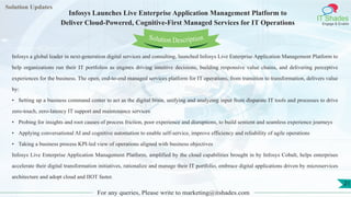 Lorem
ipsum dolor sit
amet, consectetuer
adipiscing elit, sed diam
nonummy
nib
Solution Updates
IT Shades
Engage & Enable
Infosys Launches Live Enterprise Application Management Platform to
Deliver Cloud-Powered, Cognitive-First Managed Services for IT Operations
For any queries, Please write to marketing@itshades.com
21
Solution Description
Infosys a global leader in next-generation digital services and consulting, launched Infosys Live Enterprise Application Management Platform to
help organizations run their IT portfolios as engines driving intuitive decisions, building responsive value chains, and delivering perceptive
experiences for the business. The open, end-to-end managed services platform for IT operations, from transition to transformation, delivers value
by:
• Setting up a business command center to act as the digital brain, unifying and analyzing input from disparate IT tools and processes to drive
zero-touch, zero-latency IT support and maintenance services
• Probing for insights and root causes of process friction, poor experience and disruptions, to build sentient and seamless experience journeys
• Applying conversational AI and cognitive automation to enable self-service, improve efficiency and reliability of agile operations
• Taking a business process KPI-led view of operations aligned with business objectives
Infosys Live Enterprise Application Management Platform, amplified by the cloud capabilities brought in by Infosys Cobalt, helps enterprises
accelerate their digital transformation initiatives, rationalize and manage their IT portfolio, embrace digital applications driven by microservices
architecture and adopt cloud and IIOT faster.
 