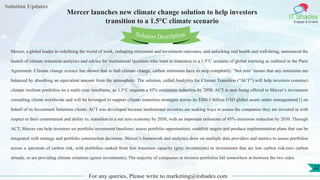 Lorem
ipsum dolor sit
amet, consectetuer
adipiscing elit, sed diam
nonummy
nib
Solution Updates
IT Shades
Engage & Enable
Mercer launches new climate change solution to help investors
transition to a 1.5°C climate scenario
For any queries, Please write to marketing@itshades.com
22
Solution Description
Mercer, a global leader in redefining the world of work, reshaping retirement and investment outcomes, and unlocking real health and well-being, announced the
launch of climate transition analytics and advice for institutional investors who want to transition to a 1.5°C scenario of global warming as outlined in the Paris
Agreement. Climate change science has shown that to halt climate change, carbon emissions have to stop completely. ‘Net zero’ means that any emissions are
balanced by absorbing an equivalent amount from the atmosphere. The solution, called Analytics for Climate Transition (“ACT”) will help investors construct
climate resilient portfolios on a multi-year timeframe, as 1.5°C requires a 45% emissions reduction by 2030. ACT is now being offered to Mercer’s investment
consulting clients worldwide and will be leveraged to support climate transition strategies across its $304.5 billion USD global assets under management[1] on
behalf of its Investment Solutions clients. ACT was developed because institutional investors are seeking ways to assess the companies they are invested in with
respect to their commitment and ability to, transition to a net zero economy by 2050, with an important milestone of 45% emissions reduction by 2030. Through
ACT, Mercer can help investors set portfolio investment baselines; assess portfolio opportunities; establish targets and produce implementation plans that can be
integrated with strategy and portfolio construction decisions. Mercer’s framework and analytics draw on multiple data providers and metrics to assess portfolios
across a spectrum of carbon risk, with portfolios ranked from low transition capacity (grey investments) to investments that are low carbon risk/zero carbon
already, or are providing climate solutions (green investments). The majority of companies in investor portfolios fall somewhere in between the two sides.
 
