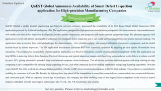 Lorem
ipsum dolor sit
amet, consectetuer
adipiscing elit, sed diam
nonummy
nib
Solution Updates
IT Shades
Engage & Enable
QuEST Global Announces Availability of Smart Defect Inspection
Application for High-precision Manufacturing Companies
For any queries, Please write to marketing@itshades.com
24
Solution Description
QuEST Global, a global product engineering and lifecycle services company, announced the availability of its GUI based Smart Defect Inspection (SDI)
application powered by Artificial Intelligence (AI). The application, designed for high-precision manufacturing companies like semiconductor chip manufacturers,
will enable real-time defect inspection & diagnosis, product quality inspections, and prognosis and ensure optimal equipment usage. The platform-agnostic SDI
application is built with Deep Learning (DL) technology for intelligent defect inspection and it can enable self-learning abilities for smarter decision making. The
application aims to resolve three critical challenges for manufacturers – low yield/throughput, sub-optimal utilization of expensive equipment, and the health
hazards faced by human inspectors. The SDI application also ensures maximum ROI from expensive equipment by targeting an ideal uptime of round the clock
operations. The company has successfully implemented the application as a Proof of Concept to a couple of semiconductor equipment OEMs. The application can
help OEMs in detecting defects from Scanning Electron Microscope and optical inspection images, and classifying semiconductor wafer defects to reduce overkill
by up to 30%, giving attention to underkill from conventional computer vision techniques. This all-in-one, real-time detection system with deep learning & edge
computing is also compatible with existing image capturing devices, and offers enhanced decision-making capabilities using Deep Learning algorithms. Over the
years, QuEST has been working as a trusted thinking partner with the world’s most recognized companies in the Hi-Tech industry. The company is committed to
enabling its customers to Create The Frontier by helping them stay ahead of the competition in areas like connected cars, connected devices, connected factories,
and connected grids. With its expertise in new-age technologies, the company has been enabling some of the largest silicon companies in the world to launch
chipsets embedded with the latest digital technologies like AI, DL, AR, VR, blockchain, and security.
 