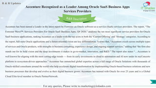 R & R Updates
IT Shades
Engage & Enable
Accenture Recognized as a Leader Among Oracle SaaS Business Apps
Services Providers
For any queries, Please write to marketing@itshades.com
25
Accenture has been named a Leader in the latest report by Forrester on Oracle software-as-a-service (SaaS) services providers. The report, “The
Forrester Wave™: Services Providers For Oracle SaaS Business Apps, Q4 2020,” analyzes the ten most significant service providers for Oracle
SaaS business applications, ranking Accenture as a leader with the top score in both the ‘Current Offering’ and ‘Strategy’ categories. According to
the report, full-suite Oracle applications and a future-oriented vision are key differentiators. It notes that, “Accenture excels across multiple types
of services and Oracle products, with strengths in business consulting, experience design, and ongoing support services,” adding that “the firm also
stands out for its bold vision and the deep investments it makes in go-to-market, innovation, and R&D.” The report also states “…Accenture is
well known for aligning with the most cutting-edge trends — from its early investments in cloud to automation and AI now under its myConcerto
platform to ecosystem-driven approaches.” Accenture has unmatched global expertise across a full range of Oracle Solutions with thousands of
Oracle-skilled consultants around the world who help accelerate digital transformation by implementing Oracle-based business solutions and new
business processes that develop and evolve as their digital business grows. Accenture has teamed with Oracle for over 25 years and is a Global
Cloud Elite-level member in Oracle PartnerNetwork.
R&R Description
 