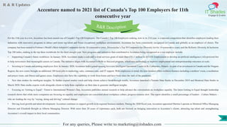 R & R Updates
IT Shades
Engage & Enable
Accenture named to 2021 list of Canada’s Top 100 Employers for 11th
consecutive year
For any queries, Please write to marketing@itshades.com
26
For the 11th year in a row, Accenture has been named one of Canada’s Top 100 Employers. The Canada’s Top 100 Employers ranking, now in its 21st year, is a national competition that identifies employers leading their
industries with innovative programs to attract and retain top talent and foster exceptional workplace environments. Accenture has been consistently recognized in Canada and globally as an employer of choice. The
company has been named to Fortune’s World’s Most Admired Companies list for 18 consecutive years, DiversityInc’s Top 50 Companies for Diversity list for 14 consecutive years, and the Refinitiv Diversity & Inclusion
Top 100 index, ranking in the top three worldwide for the third straight year. New programs and initiatives that contributed to Accenture being recognized as a top employer include:
• Supporting Canada’s future workforce: In January 2020, Accenture made a cash and in-kind services grant of more than C$1.1 million to ACCES Employment to develop an artificial intelligence (AI)-powered bot
to help newcomers find meaningful careers in Canada. The initiative aligns with Accenture’s Skills to Succeed program, which uses technology to improve employment and entrepreneurship outcomes at scale.
• Investing in Canada and putting employees first: In January 2020, Accenture held a grand opening for a new Intelligent Operations Centre in St. Catharines, Ontario. As part of an investment in Canada and the Niagara
Region, the new centre brought an additional 100 local jobs in marketing, sales, customer care, and IT support. With employees in mind, the new location offers wellness features including a mothers’ room, a meditation
and prayer room, and fitness and games areas. Employees also have the capability to work from home and have been since the start of the pandemic.
• New data studios for intelligent insights: To further expand market reach and help clients achieve breakthrough results, Accenture launched a Toronto Data Studio in December 2019 and Montreal Data Studio in
March 2020. Data studio experts work alongside clients to help them capitalize on their data to generate intelligent insights.
• Focusing on ‘Getting to Equal’: Timed to International Women’s Day, Accenture publishes annual research to help advance the conversation on workplace equality. The latest Getting to Equal thought leadership
research shows that while more companies are focusing on equality and employees are concerned about workplace culture, progress remains slow. The report identifies a small percentage of leaders – Culture Makers –
who are leading the way by “saying, doing and driving” cultural change.
• Driving local growth and talent development: Accenture continues to support growth in its regional business markets. During the 2020 fiscal year, Accenture appointed Martine Lapointe as Montreal Office Managing
Director and Elizabeth Boright as Alberta Managing Director. With more than 20 years of experience each, both are focused on bringing innovation to Accenture’s clients, attracting top talent and strengthening
Accenture’s overall impact in their local communities.
R&R Description
 