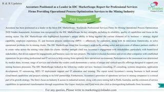 R & R Updates
IT Shades
Engage & Enable
Accenture Positioned as a Leader in IDC MarketScape Report for Professional Services
Firms Providing Operational Process Optimization Services to the Mining Industry
For any queries, Please write to marketing@itshades.com
29
Accenture has been positioned as a leader in the latest IDC MarketScape: Worldwide Professional Services Firms for Mining Operational Process Optimization
2020 Vendor Assessment. Accenture was recognized by the IDC MarketScape for key strengths, including its reliability, quality of capabilities and focus on the
mining sector. The IDC MarketScape also highlighted Accenture’s unique ability to bring together the various elements of its business — strategy, digital
capability, employee experience, IT, and business process outsourcing (BPO) — effectively for customers, along with its innovation frameworks, to solve
operational problems for its mining clients. The IDC MarketScape noted that Accenture’s scale in the mining sector and ecosystem of alliance partners enables it
to create value across the mining value chain for clients. Another strength cited was Accenture’s engagement with stakeholders, particularly with board-level
stakeholders, that drives support for engagements and business cases for new projects. The report evaluated Accenture and seven other companies with established
reputations for providing professional and IT services to help mining firms optimize their operational environment. Participation in the assessment was determined
by market share, revenue, range of services and whether the vendor could demonstrate a variety of unique and vertical-specific offerings designed to support core
mining business processes. The IDC MarketScape looked at the following vendor services: business consulting, IT consulting, systems integration, application
development, IT outsourcing, BPO, IT deployment support and IT education and training. The report noted Accenture’s mining business is built around
cloud-based capabilities and projects relating to its SAP partnership. Furthermore, Accenture’s provision of operations services to mining companies is a critical
part of its growth strategy. The firm’s focus on Industry X across its industrial sectors, along with a new mining hub in Perth, Australia, and the extension of service
capabilities in operational transformation through acquisitions like Gapso Analytics and Fjord were also cited as distinguishing hallmarks from Accenture.
R&R Description
 