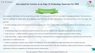 R & R Updates
IT Shades
Engage & Enable
Atos named by Gartner as an Edge AI Technology Innovator for 2020
For any queries, Please write to marketing@itshades.com
31
Atos announces that Gartner, Inc. has named Atos as an Edge AI Tech Innovator for 2020 in its new report ‘Emerging technologies: Tech Innovators in
Edge AI’, published in October 2020, which highlights those technology providers which advance and accelerate the use of AI at the Edge. Atos
provides:
• An end-to-end Edge solution from infrastructure to managed services – Atos’ solution includes hardware and software and is enriched by a use case
approach
• Its BullSequana Edge Server delivers powerful AI inference and real-time analytics at the edge while keeping data safe and secure
• Codex AI Vision - a GDPR-compliant computer vision solution for threat tracking and crowd detection based on feature tracking
• Codex Smart Edge – a highly-scalable industrial IoT and Edge Computing Platform to manage industrial operations efficiently and in real-time from
any location, in a highly secure way
• Predictive maintenance solutions such as Digital Twin efficiently run on Atos’ BullSequana Edge help business take insightful decisions.
Gartner selected and reviewed 12 technology service providers for this report based on the observed ability to market and sell AI-based or AI-enabling
technologies with proven capabilities for optimization and/or transformation.
R&R Description
 