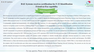 R & R Updates
IT Shades
Engage & Enable
BAE Systems receives certification for F-22 Identification
Friend-or-Foe capability
For any queries, Please write to marketing@itshades.com
32
BAE Systems has received certification for its Identification Friend-or-Foe (IFF) transponder for the F-22 Raptor from the Department of Defense AIMS program office.
The IFF transponder waveform integration is part of a U.S. Navy contract to upgrade the Multifunctional Information Distribution System Joint Tactical Radio System
(MIDS JTRS) terminal for the U.S. Air Force. BAE Systems’ F-22 IFF transponder is integrated with a multi-channel subsystem, which is compliant with the new Mode
5 cryptographic standard and programmable with software rather than hardware. It is also compatible with the aircraft’s avionics equipment, which uses Link 16 and
tactical air navigation system waveforms. Certifying Mode 5 Level 2 capability in this transponder is a necessary step on the path to platform-level AIMS and Federal
Aviation Administration certification. The AIMS program office ensures interoperability of IFF systems used by the U.S. and allied forces. The MIDS JTRS terminal
with IFF transponder is in production and undergoing ground and flight testing on-board the F-22 aircraft in preparation for platform-level certification. Operational
release to the fleet is planned for 2021. With more than 75 years of IFF experience, BAE Systems has delivered more than 15,500 transponders, 1,500 interrogators, and
6,000 combined interrogator/transponder systems. IFF products enable warfighters to identify friendly forces and make informed decisions in a variety of threat
environments. They can be used on existing, new, and emerging platforms, including unmanned aerial vehicles, ships, fixed-wing aircraft, and helicopters. The MIDS
JTRS terminal is a Data Link Solutions product produced through a joint venture of BAE Systems and Collins Aerospace. MIDS JTRS is a four-channel radio that runs
the complex Link 16 waveform plus up to three more communication protocols, including the Tactical Targeting Network Technology. The terminal can also host and
provide computer processing to run routing and platform-specific applications, lowering the costs of integration.
R&R Description
 