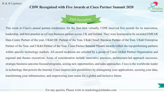 R & R Updates
IT Shades
Engage & Enable
CDW Recognised with Five Awards at Cisco Partner Summit 2020
For any queries, Please write to marketing@itshades.com
33
This week at Cisco's annual partner conference, for the first time virtually, CDW received five awards for its innovation,
leadership, and best practice as a Cisco business partner across UK and Ireland. They were honoured to be awarded EMEAR
Data Centre Partner of the year, UK&I DC Partner of the Year, UK&I Small Business Partner of the Year, UK&I Enterprise
Partner of the Year, and UK&I Partner of the Year. Cisco Partner Summit Theatre awards reflect the top-performing partners
within specific technology markets. All award recipients are selected by a group of Cisco Global Partner Organisation and
regional and theatre executives. Areas of consideration include innovative practices, architecture-led approach successes,
strategic business outcome-focused programs, seizing new opportunities, and sales approaches. Cisco is the worldwide leader
in technology that powers the Internet. Cisco inspires new possibilities by reimagining your applications, securing your data,
transforming your infrastructure, and empowering your teams for a global and inclusive future.
R&R Description
 